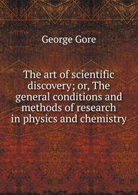 The art of scientific discovery; or, The general conditions and methods of research in physics and chemistry