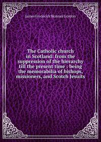 The Catholic church in Scotland: from the suppression of the hierarchy till the present time : being the memorabilia of bishops, missioners, and Scotch Jesuits