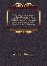 The history of the rise, progress, and establishment, of the independence of the United States of America: including an account of the late war : and . colonies, from their origin to that period