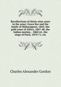 Recollections of thirty-nine years in the army: Gawa lior and the battle of Maharajpore, 1843, the gold coast of Africa, 1847-48, the Indian mutiny, . 1860-61, the siege of Paris, 1870-71, etc.