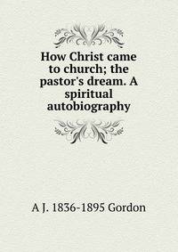 How Christ came to church; the pastor's dream. A spiritual autobiography