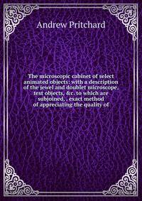 The microscopic cabinet of select animated objects: with a description of the jewel and doublet microscope, test objects, &amp;c. to which are subjoined, . exact method of appreciating the quality of