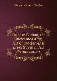 Chinese Gordon, the Uncrowned King, His Character As It Is Portrayed in His Private Letters