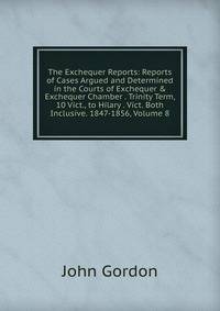 The Exchequer Reports: Reports of Cases Argued and Determined in the Courts of Exchequer &amp; Exchequer Chamber . Trinity Term, 10 Vict., to Hilary . Vict. Both Inclusive. 1847-1856, Volume 8