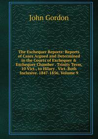 The Exchequer Reports: Reports of Cases Argued and Determined in the Courts of Exchequer &amp; Exchequer Chamber . Trinity Term, 10 Vict., to Hilary . Vict. Both Inclusive. 1847-1856, Volume 9