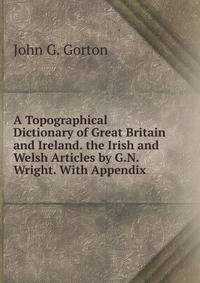 A Topographical Dictionary of Great Britain and Ireland. the Irish and Welsh Articles by G.N. Wright. With Appendix