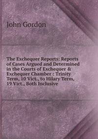 The Exchequer Reports: Reports of Cases Argued and Determined in the Courts of Exchequer &amp; Exchequer Chamber : Trinity Term, 10 Vict., to Hilary Term, 19 Vict., Both Inclusive