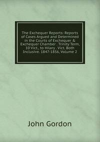 The Exchequer Reports: Reports of Cases Argued and Determined in the Courts of Exchequer &amp; Exchequer Chamber . Trinity Term, 10 Vict., to Hilary . Vict. Both Inclusive. 1847-1856, Volume 2