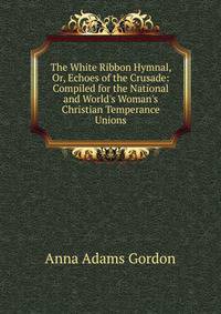 The White Ribbon Hymnal, Or, Echoes of the Crusade: Compiled for the National and World's Woman's Christian Temperance Unions
