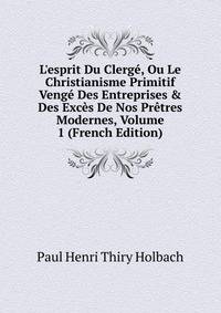 L'esprit Du Clerg?, Ou Le Christianisme Primitif Veng? Des Entreprises &amp; Des Exc?s De Nos Pr?tres Modernes, Volume 1 (French Edition)
