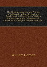 The Elements, Analysis, and Practice of Arithmetic: Vulgar, Decimal, and Duodecimal, in All the Parts of Modern Business, Mercantile Or Mechanical; . Computation of Heights and Distances, On T
