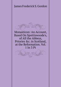 Monasticon: An Account, Based On Spottiswoode's, of All the Abbeys, Priories &amp;c. in Scotland, at the Reformation. Vol. 1 In 3 Pt