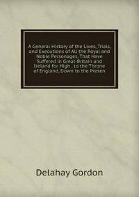 A General History of the Lives, Trials, and Executions of All the Royal and Noble Personages, That Have Suffered in Great-Britain and Ireland for High . to the Throne of England, Down to the Presen