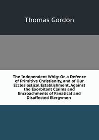The Independent Whig: Or, a Defence of Primitive Christianity, and of Our Ecclesiastical Establishment, Against the Exorbitant Claims and Encroachments of Fanatical and Disaffected Elergvmen .