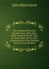 New Zealand Revisited: Recollections of the Days of My Youth by the Rt. Hon. Sir John Eldon Gorst, Once Commissioner of the Waikato District, New Zealand