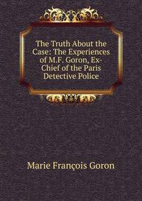 The Truth About the Case: The Experiences of M.F. Goron, Ex-Chief of the Paris Detective Police