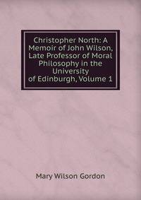 Christopher North: A Memoir of John Wilson, Late Professor of Moral Philosophy in the University of Edinburgh, Volume 1