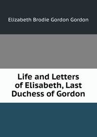 Life and Letters of Elisabeth, Last Duchess of Gordon