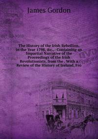 The History of the Irish Rebellion, in the Year 1798, &amp;c.,: Containing an Impartial Narrative of the Proceedings of the Irish Revolutionists, from the . With a Review of the History of Ireland, Fro
