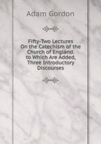 Fifty-Two Lectures On the Catechism of the Church of England. to Which Are Added, Three Introductory Discourses
