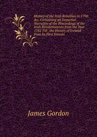 History of the Irish Rebellion in 1798: &amp;c, Containing an Impartial Narrative of the Proceedings of the Irish Revolutionsists from the Year 1782 Till . the History of Ireland from Its First Invasio