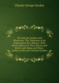 Too Late for Gordon and Khartoum: The Testimony of an Independent Eye-Witness of the Heroic Efforts for Their Rescue and Relief. with Maps and Plans . Letters of the Late General Gordon