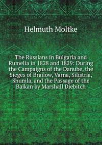 The Russians in Bulgaria and Rumelia in 1828 and 1829: During the Campaigns of the Danube, the Sieges of Brailow, Varna, Silistria, Shumla, and the Passage of the Balkan by Marshall Diebitch