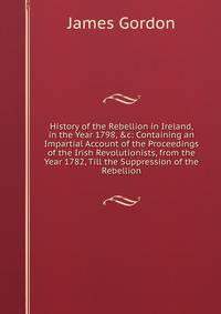 History of the Rebellion in Ireland, in the Year 1798, &amp;c: Containing an Impartial Account of the Proceedings of the Irish Revolutionists, from the Year 1782, Till the Suppression of the Rebellion