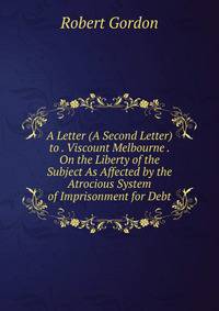A Letter (A Second Letter) to . Viscount Melbourne . On the Liberty of the Subject As Affected by the Atrocious System of Imprisonment for Debt