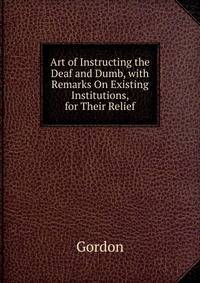 Art of Instructing the Deaf and Dumb, with Remarks On Existing Institutions, for Their Relief