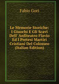 Le Memorie Storiche: I Giuochi E Gli Scavi Dell' Anfiteatro Flavio Ed I Pretesi Martiri Cristiani Del Colosseo (Italian Edition)
