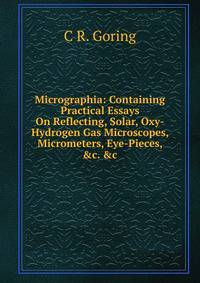 Micrographia: Containing Practical Essays On Reflecting, Solar, Oxy-Hydrogen Gas Microscopes, Micrometers, Eye-Pieces, &amp;c. &amp;c
