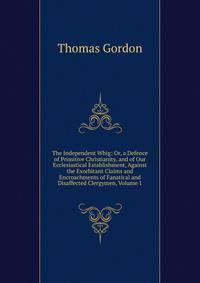 The Independent Whig: Or, a Defence of Primitive Christianity, and of Our Ecclesiastical Establishment, Against the Exorbitant Claims and Encroachments of Fanatical and Disaffected Clergymen, Volume 1