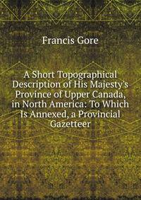 A Short Topographical Description of His Majesty's Province of Upper Canada, in North America: To Which Is Annexed, a Provincial Gazetteer