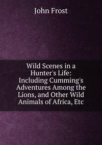 Wild Scenes in a Hunter's Life: Including Cumming's Adventures Among the Lions, and Other Wild Animals of Africa, Etc