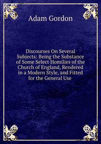Discourses On Several Subjects: Being the Substance of Some Select Homilies of the Church of England, Rendered in a Modern Style, and Fitted for the General Use .