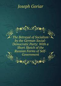 The Betrayal of Socialism by the German Social-Democratic Party: With a Short Sketch of the Russian Forms of Self-Government