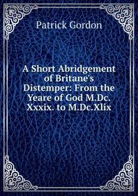 A Short Abridgement of Britane's Distemper: From the Yeare of God M.Dc.Xxxix. to M.Dc.Xlix.