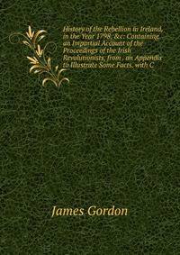 History of the Rebellion in Ireland, in the Year 1798, &amp;c: Containing an Impartial Account of the Proceedings of the Irish Revolutionists, from . an Appendix to Illustrate Some Facts. with C
