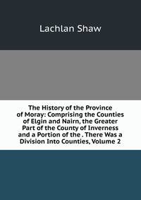 The History of the Province of Moray: Comprising the Counties of Elgin and Nairn, the Greater Part of the County of Inverness and a Portion of the . There Was a Division Into Counties, Volume 2