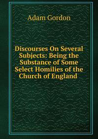 Discourses On Several Subjects: Being the Substance of Some Select Homilies of the Church of England .