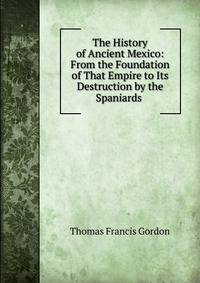 The History of Ancient Mexico: From the Foundation of That Empire to Its Destruction by the Spaniards .