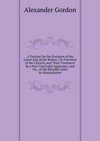 A Treatise On the Fractures of the Lower End of the Radius: On Fractures of the Clavicle, and Their Treatment by a New Clavicular Apparatus; and On . of the Shoulder Joint by Manipulation