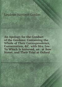 An Apology for the Conduct of the Gordons: Containing the Whole of Their Correspondence, Conversation, &amp;C. with Mrs. Lee: To Which Is Annexed, an . at Bow Street, and Their Trial at Oxford