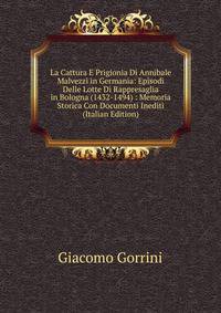 La Cattura E Prigionia Di Annibale Malvezzi in Germania: Episodi Delle Lotte Di Rappresaglia in Bologna (1432-1494) : Memoria Storica Con Documenti Inediti (Italian Edition)