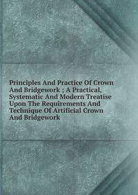 Principles And Practice Of Crown And Bridgework ; A Practical, Systematic And Modern Treatise Upon The Requirements And Technique Of Artificial Crown And Bridgework