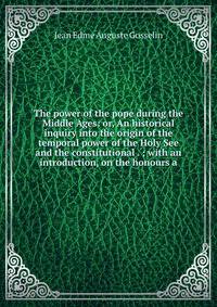 The power of the pope during the Middle Ages: or, An historical inquiry into the origin of the temporal power of the Holy See and the constitutional . ; with an introduction, on the honours a