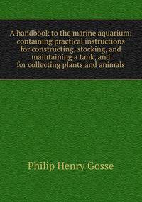 A handbook to the marine aquarium: containing practical instructions for constructing, stocking, and maintaining a tank, and for collecting plants and animals