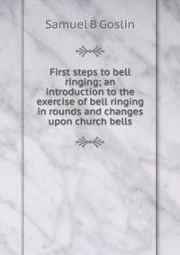 First steps to bell ringing; an introduction to the exercise of bell ringing in rounds and changes upon church bells