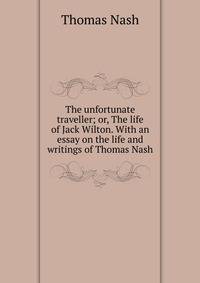 The unfortunate traveller; or, The life of Jack Wilton. With an essay on the life and writings of Thomas Nash